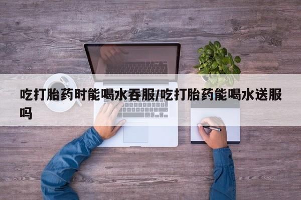 怀孕三个月用打胎药购买微信吃打胎药时能喝水吞服/吃打胎药能喝水送服吗