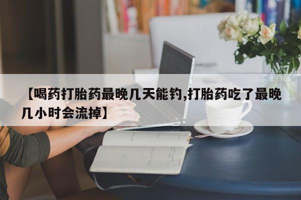 怀孕三个月用打胎药购买微信【喝药打胎药最晚几天能钓,打胎药吃了最晚几小时会流掉】