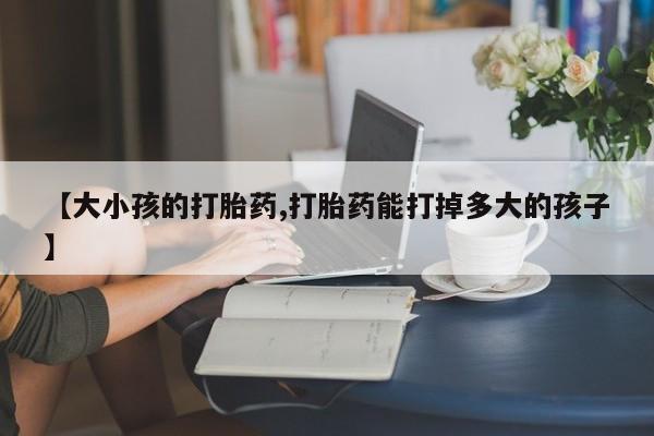怀孕三个月用打胎药购买微信【大小孩的打胎药,打胎药能打掉多大的孩子】