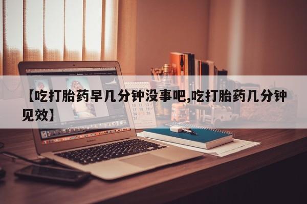 怀孕三个月用打胎药购买微信【吃打胎药早几分钟没事吧,吃打胎药几分钟见效】