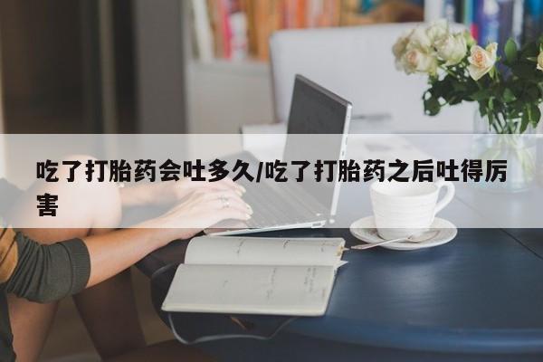 怀孕三个月用打胎药购买微信吃了打胎药会吐多久/吃了打胎药之后吐得厉害
