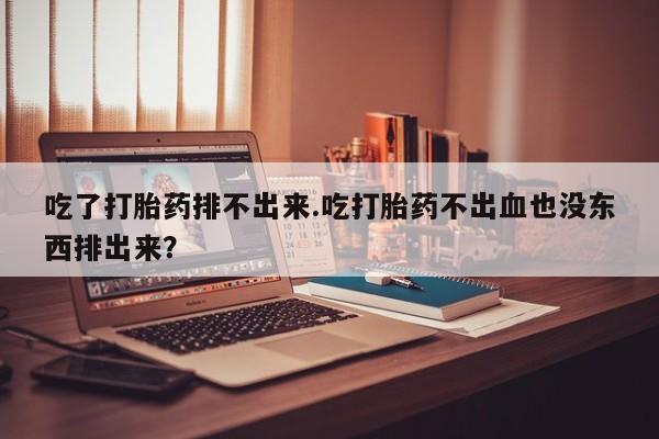 怀孕三个月用打胎药购买微信吃了打胎药排不出来.吃打胎药不出血也没东西排出来？
