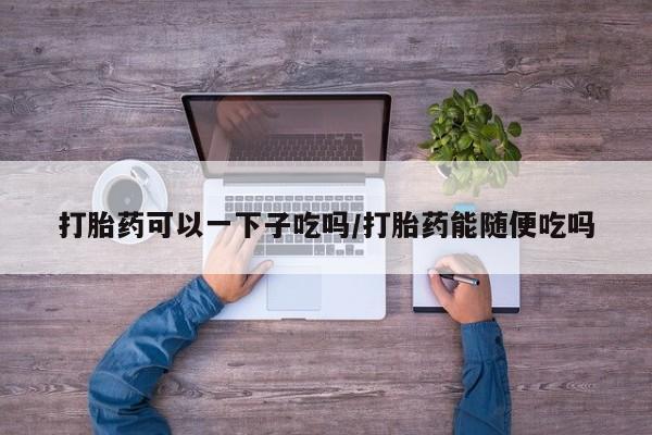 怀孕三个月用打胎药购买微信打胎药可以一下子吃吗/打胎药能随便吃吗