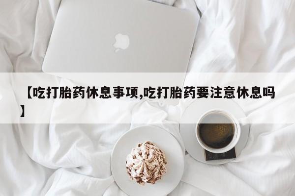 怀孕三个月用打胎药购买微信【吃打胎药休息事项,吃打胎药要注意休息吗】