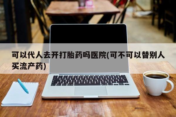 怀孕三个月用打胎药购买微信可以代人去开打胎药吗医院(可不可以替别人买流产药)