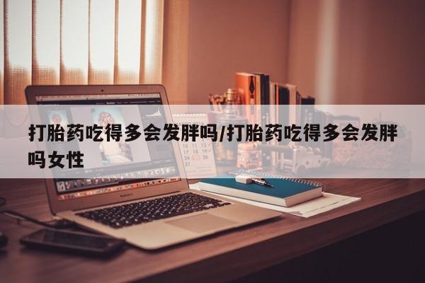 怀孕三个月用打胎药购买微信打胎药吃得多会发胖吗/打胎药吃得多会发胖吗女性
