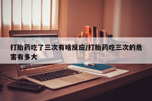 怀孕三个月用打胎药购买微信打胎药吃了三次有啥反应/打胎药吃三次的危害有多大
