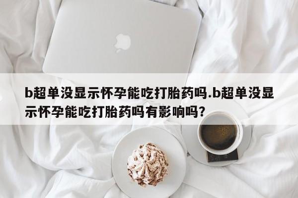 怀孕三个月用打胎药购买微信b超单没显示怀孕能吃打胎药吗.b超单没显示怀孕能吃打胎药吗有影响吗？