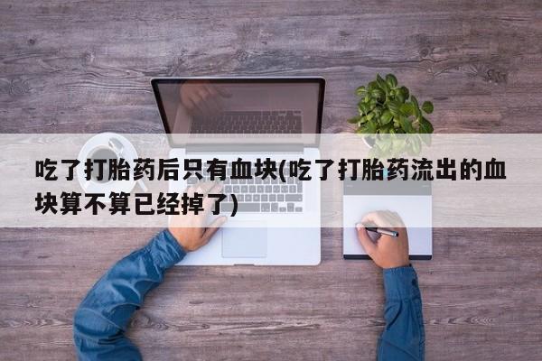 怀孕三个月用打胎药购买微信吃了打胎药后只有血块(吃了打胎药流出的血块算不算已经掉了)