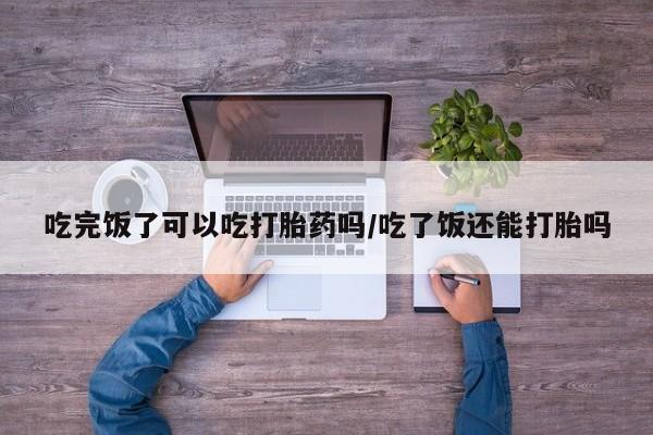 怀孕三个月用打胎药购买微信吃完饭了可以吃打胎药吗/吃了饭还能打胎吗