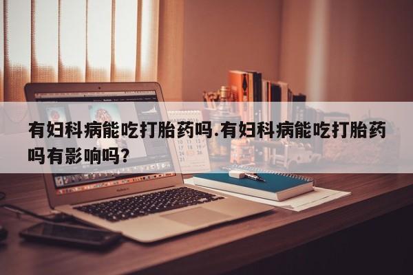 怀孕三个月用打胎药购买微信有妇科病能吃打胎药吗.有妇科病能吃打胎药吗有影响吗？
