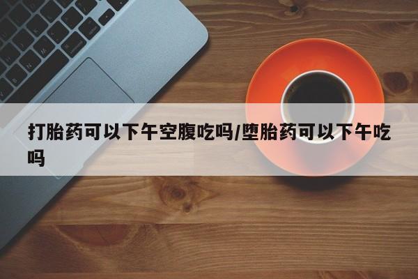 怀孕三个月用打胎药购买微信打胎药可以下午空腹吃吗/堕胎药可以下午吃吗
