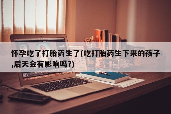 怀孕三个月用打胎药购买微信怀孕吃了打胎药生了(吃打胎药生下来的孩子,后天会有影响吗?)