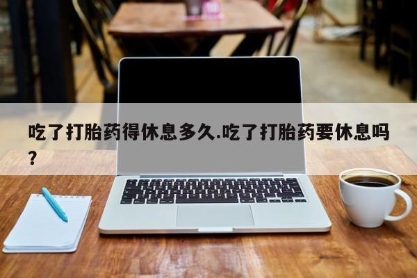 怀孕三个月用打胎药购买微信吃了打胎药得休息多久.吃了打胎药要休息吗？