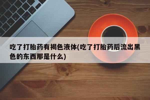 怀孕三个月用打胎药购买微信吃了打胎药有褐色液体(吃了打胎药后流出黑色的东西那是什么)
