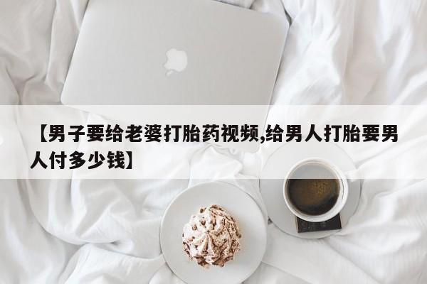 怀孕三个月用打胎药购买微信【男子要给老婆打胎药视频,给男人打胎要男人付多少钱】
