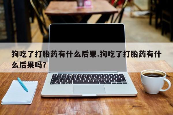 怀孕三个月用打胎药购买微信狗吃了打胎药有什么后果.狗吃了打胎药有什么后果吗？