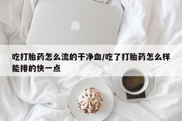 怀孕三个月用打胎药购买微信吃打胎药怎么流的干净血/吃了打胎药怎么样能排的快一点