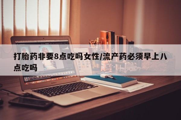 怀孕三个月用打胎药购买微信打胎药非要8点吃吗女性/流产药必须早上八点吃吗