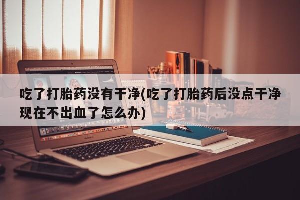 怀孕三个月用打胎药购买微信吃了打胎药没有干净(吃了打胎药后没点干净现在不出血了怎么办)