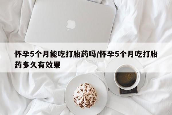 怀孕三个月用打胎药购买微信怀孕5个月能吃打胎药吗/怀孕5个月吃打胎药多久有效果
