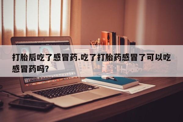 怀孕三个月用打胎药购买微信打胎后吃了感冒药.吃了打胎药感冒了可以吃感冒药吗？
