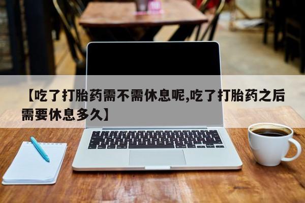 怀孕三个月用打胎药购买微信【吃了打胎药需不需休息呢,吃了打胎药之后需要休息多久】