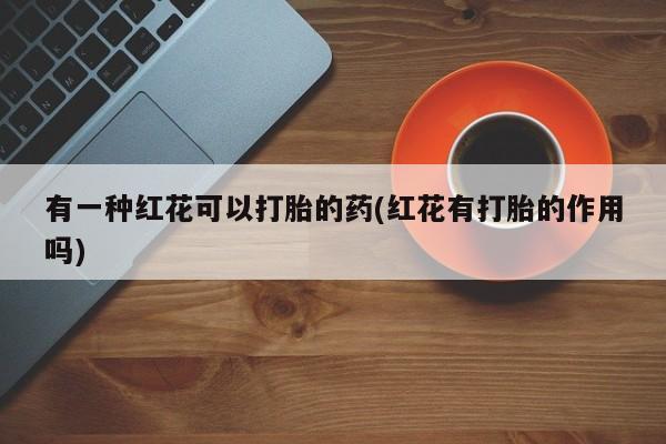 怀孕三个月用打胎药购买微信有一种红花可以打胎的药(红花有打胎的作用吗)