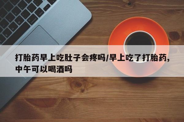 怀孕三个月用打胎药购买微信打胎药早上吃肚子会疼吗/早上吃了打胎药,中午可以喝酒吗