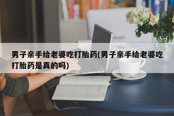 怀孕三个月用打胎药购买微信男子亲手给老婆吃打胎药(男子亲手给老婆吃打胎药是真的吗)