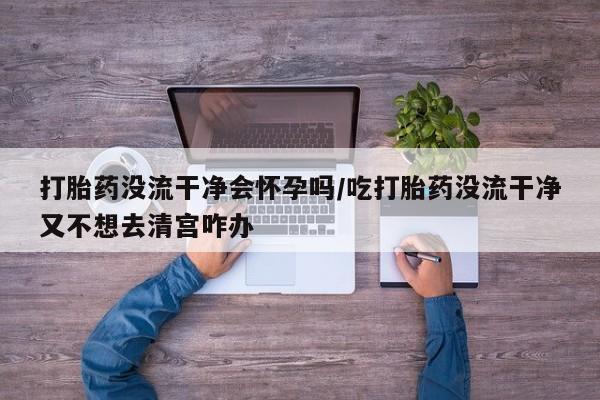 怀孕三个月用打胎药购买微信打胎药没流干净会怀孕吗/吃打胎药没流干净又不想去清宫咋办