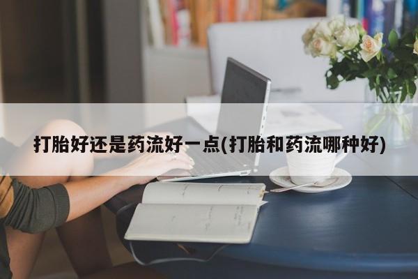 怀孕三个月用打胎药购买微信打胎好还是药流好一点(打胎和药流哪种好)