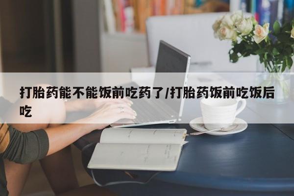怀孕三个月用打胎药购买微信打胎药能不能饭前吃药了/打胎药饭前吃饭后吃