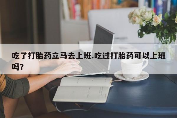 怀孕三个月用打胎药购买微信吃了打胎药立马去上班.吃过打胎药可以上班吗？
