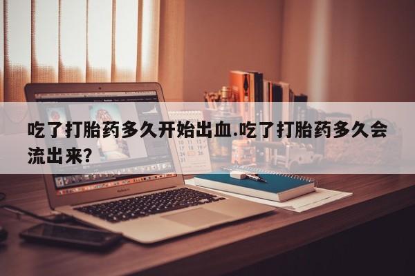 怀孕三个月用打胎药购买微信吃了打胎药多久开始出血.吃了打胎药多久会流出来？