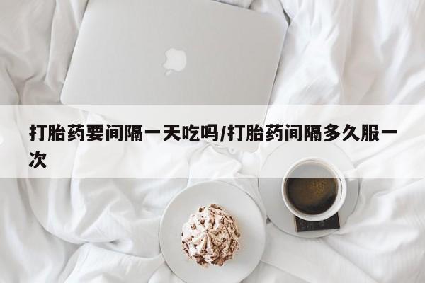 怀孕三个月用打胎药购买微信打胎药要间隔一天吃吗/打胎药间隔多久服一次