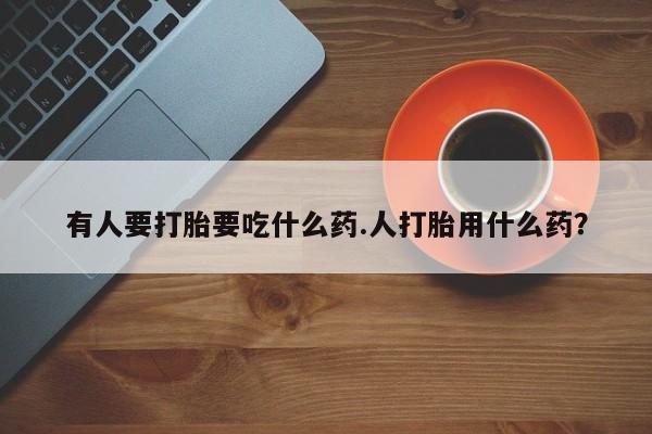 怀孕三个月用打胎药购买微信有人要打胎要吃什么药.人打胎用什么药？