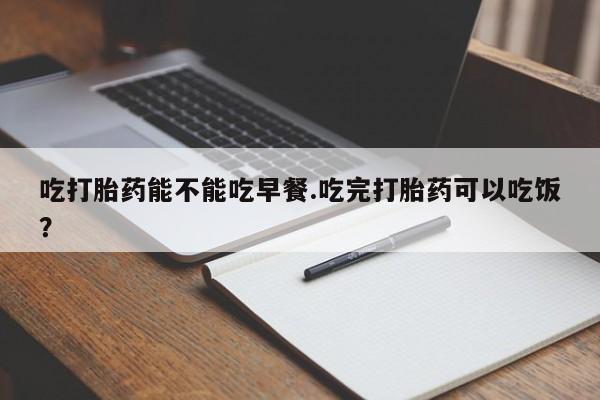 怀孕三个月用打胎药购买微信吃打胎药能不能吃早餐.吃完打胎药可以吃饭？