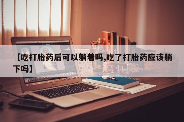 怀孕三个月用打胎药购买微信【吃打胎药后可以躺着吗,吃了打胎药应该躺下吗】