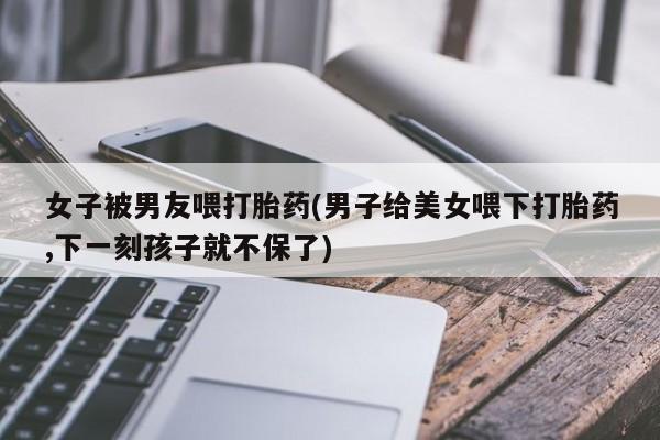 怀孕三个月用打胎药购买微信女子被男友喂打胎药(男子给美女喂下打胎药,下一刻孩子就不保了)