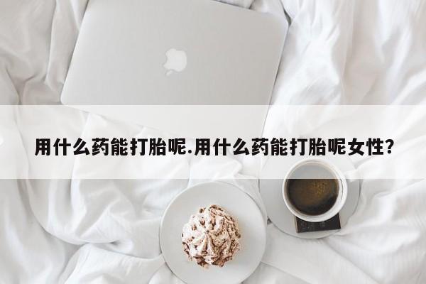 怀孕三个月用打胎药购买微信用什么药能打胎呢.用什么药能打胎呢女性？