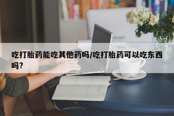 怀孕三个月用打胎药购买微信吃打胎药能吃其他药吗/吃打胎药可以吃东西吗?