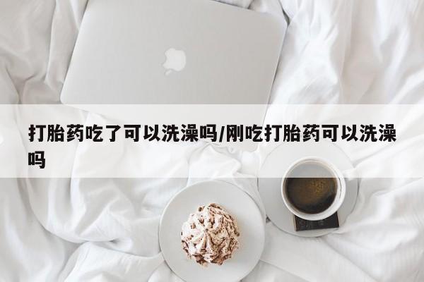 怀孕三个月用打胎药购买微信打胎药吃了可以洗澡吗/刚吃打胎药可以洗澡吗