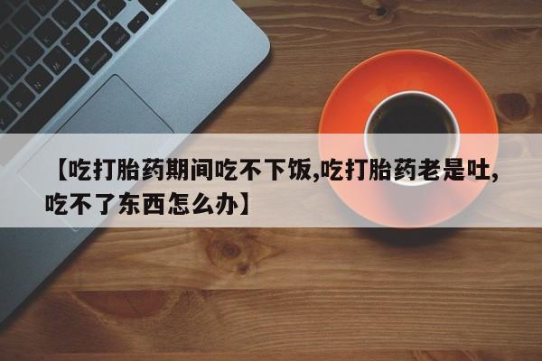 怀孕三个月用打胎药购买微信【吃打胎药期间吃不下饭,吃打胎药老是吐,吃不了东西怎么办】
