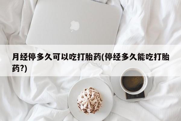 怀孕三个月用打胎药购买微信月经停多久可以吃打胎药(停经多久能吃打胎药?)