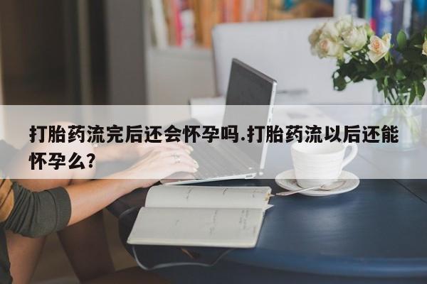 怀孕三个月用打胎药购买微信打胎药流完后还会怀孕吗.打胎药流以后还能怀孕么？