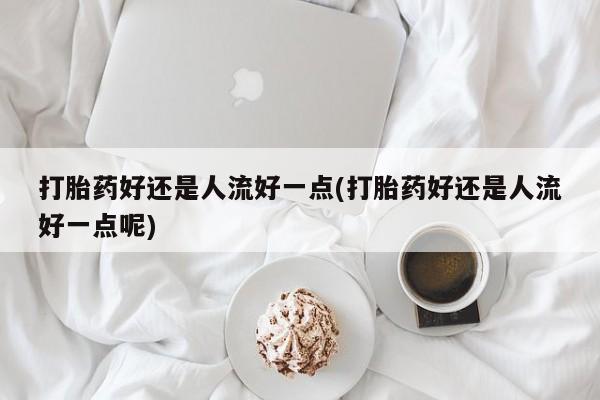 怀孕三个月用打胎药购买微信打胎药好还是人流好一点(打胎药好还是人流好一点呢)
