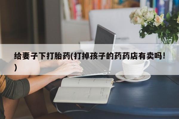 怀孕三个月用打胎药购买微信给妻子下打胎药(打掉孩子的药药店有卖吗!)