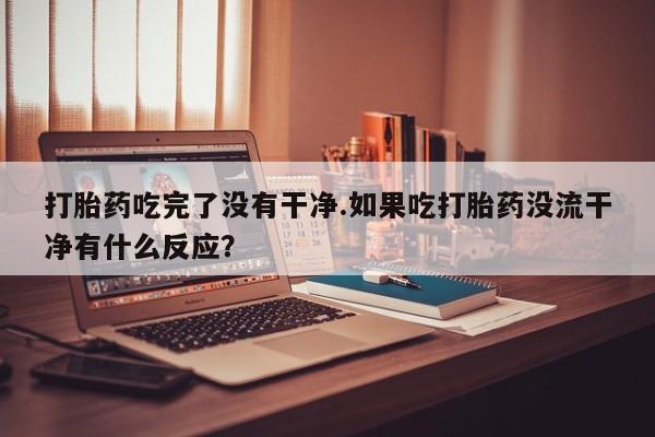 怀孕三个月用打胎药购买微信打胎药吃完了没有干净.如果吃打胎药没流干净有什么反应？