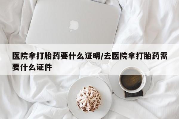 怀孕三个月用打胎药购买微信医院拿打胎药要什么证明/去医院拿打胎药需要什么证件